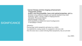 SIGNIFICANCE
Cancer therapy and bio imaging enhancement:
Theranostic probes
AuNP’s are biocompatible, have vivid optical properties, and the
flexibility to have different molecules and materials attached to their shell
Scattering: AuNP’s become visible to imaging processes
Absorption: Phototermal ablation
Minimal damage to body cells
Gold nanoshells are shuttled into tumors by phagocytosis
A macrophage is formed
Alternative:
Placing drugs inside nanoparticle and using it as a vehicle
Accomplished by coating outside of a nanoparticle with iron oxide
Once the tumor area is coated with drug filled nanoparticles, they are activated
(Loo 2005)
 