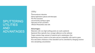 SPUTTERING
UTILITIES
AND
ADVANTAGES
Utility:
Semiconductor industries
Optical applications: glasses and telescopes
Thin film transistors
Low emissivity coatings on glass
Fabrication of CD’s and DVD’s
-Efficient Photovoltaic solar cells
Advantages:
Materials with very high melting points are easily sputtered.
Sputtered films typically have stronger adhesion on the substrate
Target contains large amount of material and is maintenance free
Sputtering sources contain no hot parts and are compatible with reactive gases
Size and relative thickness of the nanoshell can be controlled by changing reaction
time and plating concentration
 