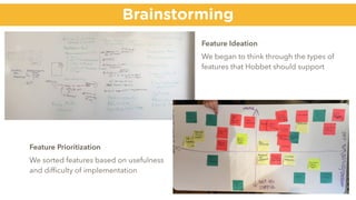 Brainstorming
Feature Ideation
We began to think through the types of
features that Hobbet should support
Feature Prioritization
We sorted features based on usefulness
and difﬁculty of implementation
 