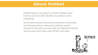 Hobbet began as a project to connect college sexual
violence survivors with volunteer counselors via text
messaging.
About Hobbet
As the idea evolved it focused on prevention of domestic
and intimate partner violence by creating a way for
students to text with counselor who can help them identify
warning signs and make a plan of their next steps.
 