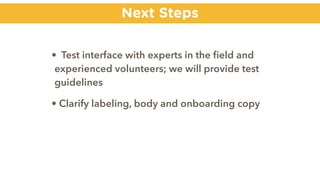 Next Steps
• Test interface with experts in the ﬁeld and
experienced volunteers; we will provide test
guidelines
• Clarify labeling, body and onboarding copy
 