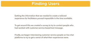 Finding Users
Getting the information that we needed to create a tailored
experience for facilitators proved impossible in the time available.
To get around this we created a survey to try to contact people who
had worked with customer-service based text message.
Finally, we began interviewing customer service people on live chat
platforms to try to get a sense of what their experiences were.
 