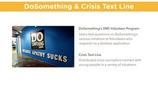 DoSomething & Crisis Text Line
DoSomething’s SMS Volunteer Program
Users text questions on DoSomething’s
various initiatives to Volunteers who
respond via a desktop application
Crisis Text Line
Distributed crisis counselors connect with
young people in a variety of situations.
 