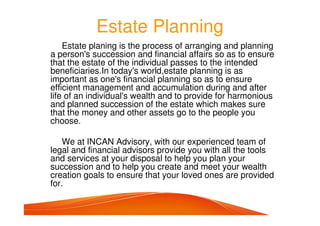 Estate Planning
Estate planing is the process of arranging and planning
a person's succession and financial affairs so as to ensure
that the estate of the individual passes to the intended
beneficiaries.In today's world,estate planning is as
important as one's financial planning so as to ensure
efficient management and accumulation during and after
life of an individual's wealth and to provide for harmonious
and planned succession of the estate which makes sure
that the money and other assets go to the people you
choose.
We at INCAN Advisory, with our experienced team of
legal and financial advisors provide you with all the tools
and services at your disposal to help you plan your
succession and to help you create and meet your wealth
creation goals to ensure that your loved ones are provided
for.
 