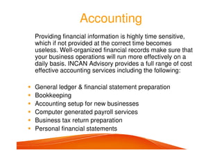 Accounting
Providing financial information is highly time sensitive,
which if not provided at the correct time becomes
useless. Well-organized financial records make sure that
your business operations will run more effectively on a
daily basis. INCAN Advisory provides a full range of cost
effective accounting services including the following:
General ledger & financial statement preparation
Bookkeeping
Accounting setup for new businesses
Computer generated payroll services
Business tax return preparation
Personal financial statements
 