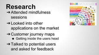Research
➔Attended mindfulness
sessions
➔Looked into other
applications on the market
➔Customer journey maps
◆ Getting inside the users head
➔Talked to potential users
and asked for feedback
 