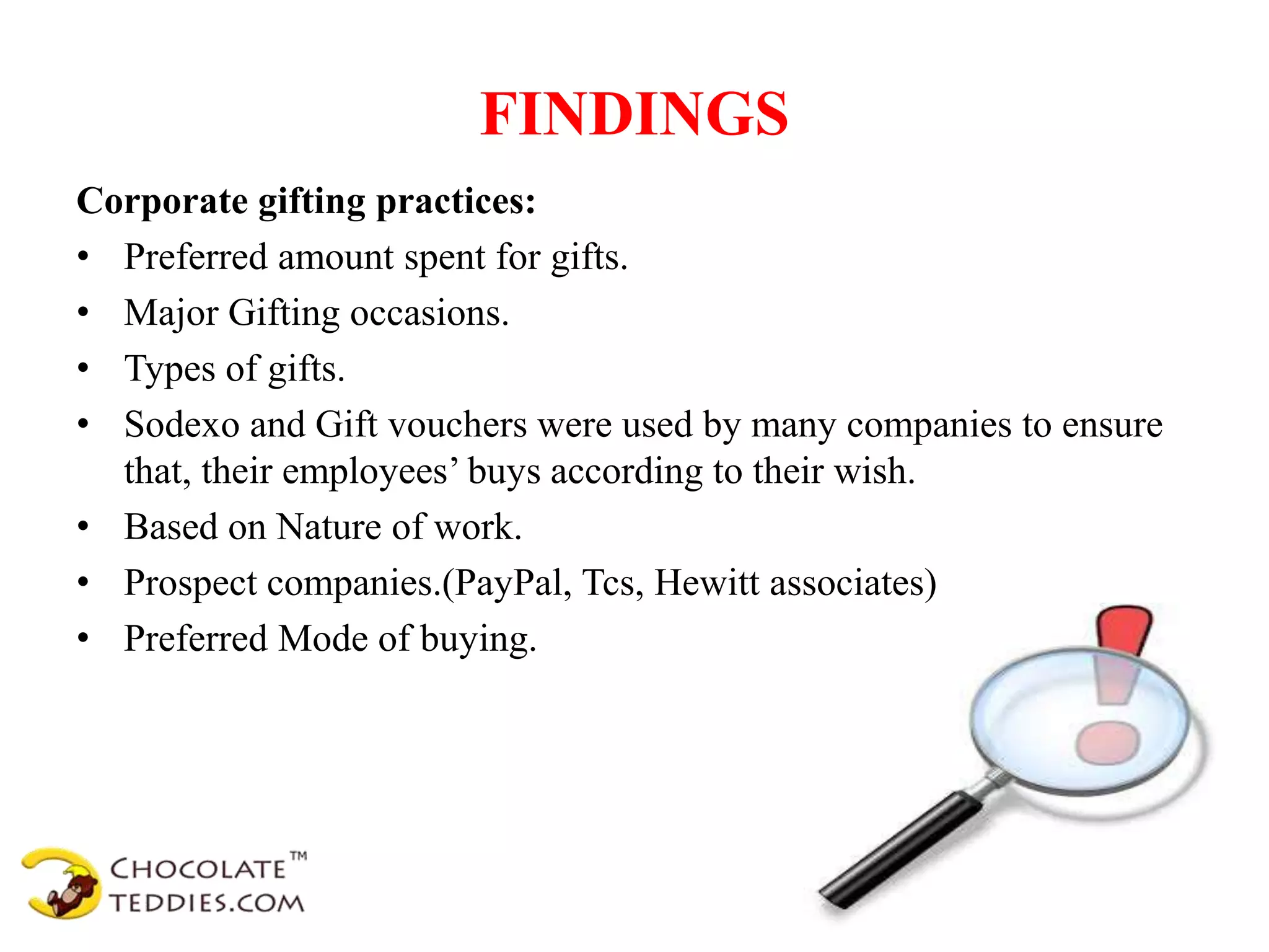 FINDINGS
Corporate gifting practices:
• Preferred amount spent for gifts.
• Major Gifting occasions.
• Types of gifts.
• Sodexo and Gift vouchers were used by many companies to ensure
that, their employees’ buys according to their wish.
• Based on Nature of work.
• Prospect companies.(PayPal, Tcs, Hewitt associates)
• Preferred Mode of buying.
 