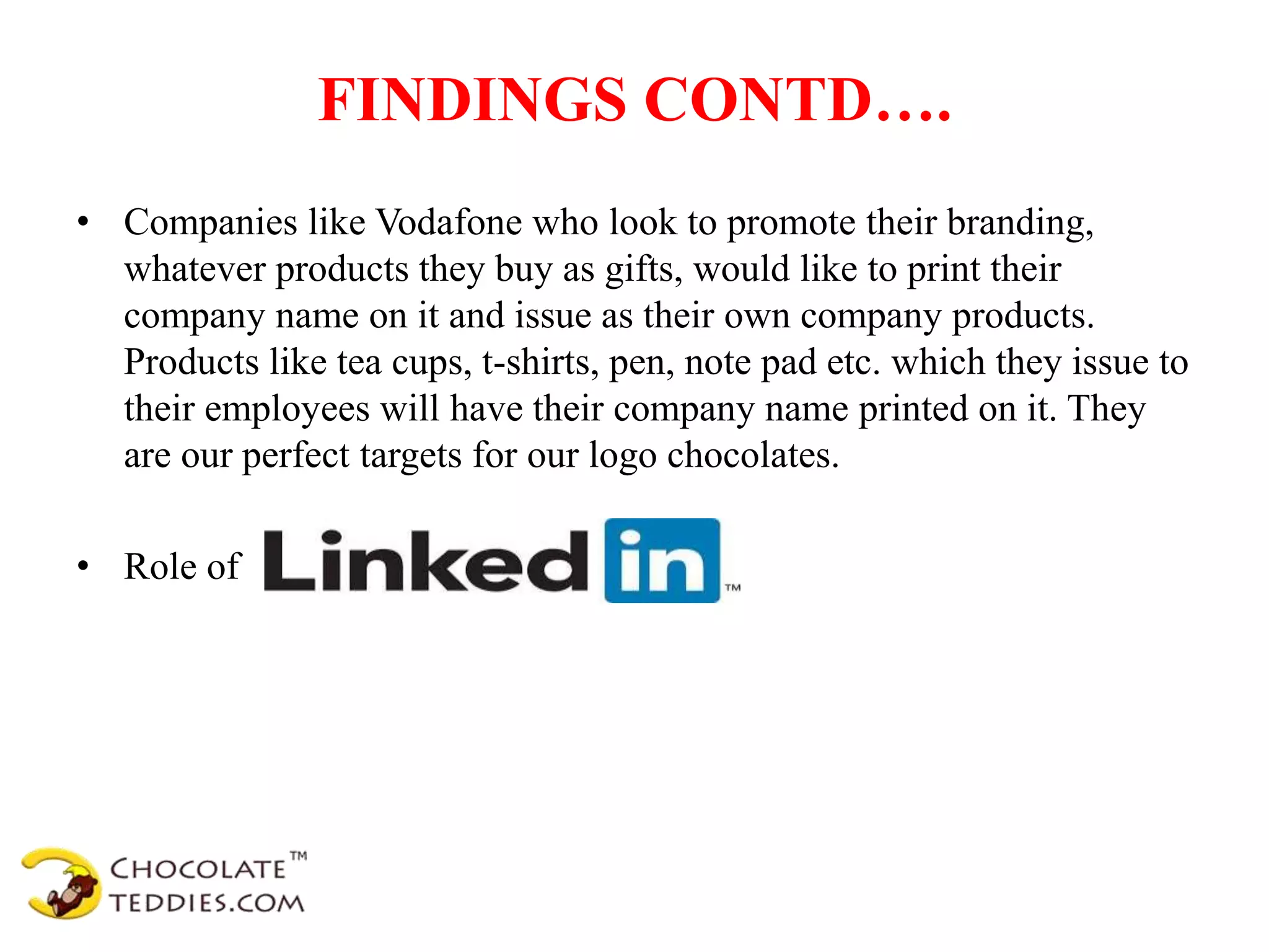 FINDINGS CONTD….
• Companies like Vodafone who look to promote their branding,
whatever products they buy as gifts, would like to print their
company name on it and issue as their own company products.
Products like tea cups, t-shirts, pen, note pad etc. which they issue to
their employees will have their company name printed on it. They
are our perfect targets for our logo chocolates.
• Role of
 