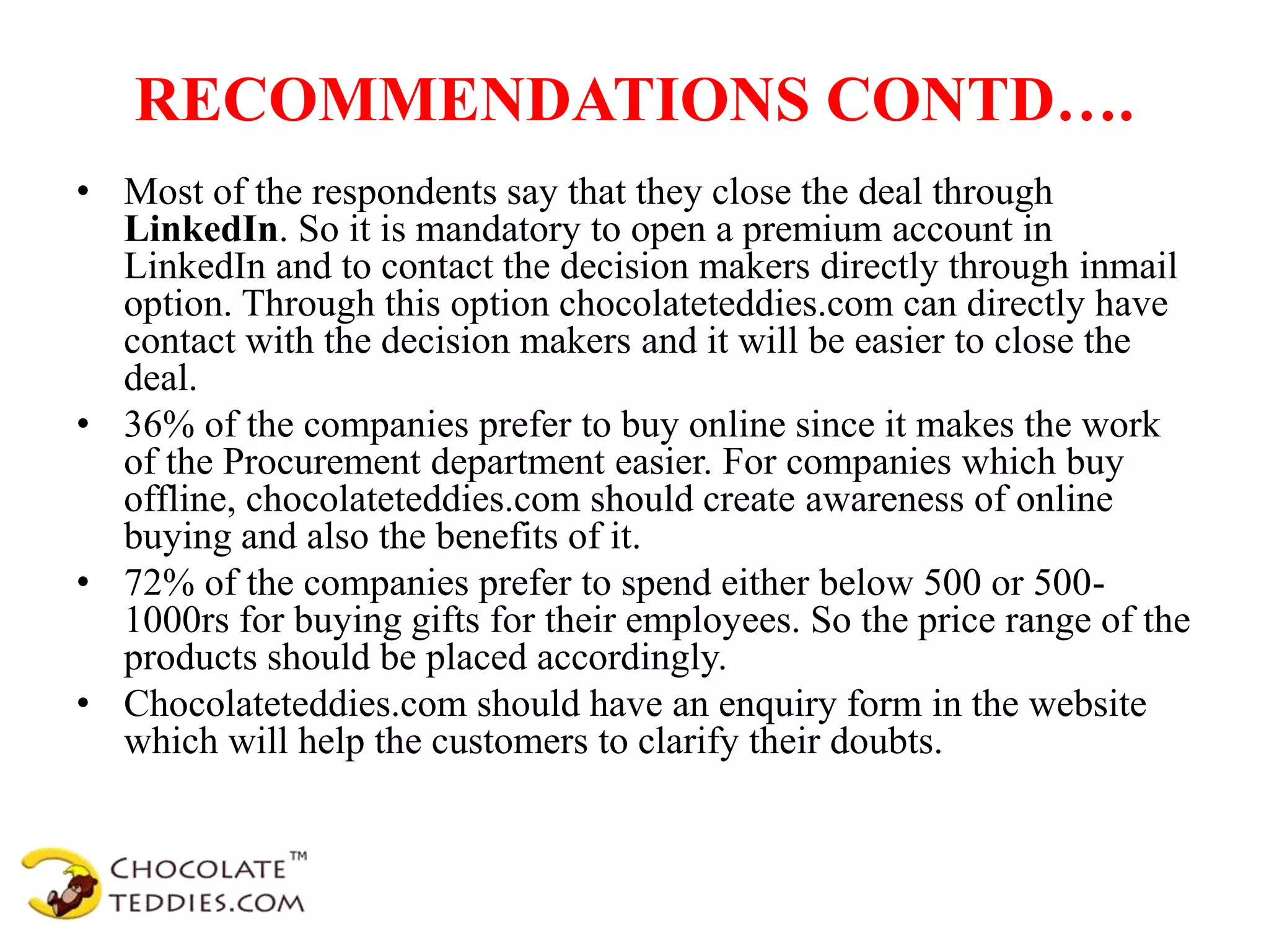 RECOMMENDATIONS CONTD….
• Most of the respondents say that they close the deal through
LinkedIn. So it is mandatory to open a premium account in
LinkedIn and to contact the decision makers directly through inmail
option. Through this option chocolateteddies.com can directly have
contact with the decision makers and it will be easier to close the
deal.
• 36% of the companies prefer to buy online since it makes the work
of the Procurement department easier. For companies which buy
offline, chocolateteddies.com should create awareness of online
buying and also the benefits of it.
• 72% of the companies prefer to spend either below 500 or 500-
1000rs for buying gifts for their employees. So the price range of the
products should be placed accordingly.
• Chocolateteddies.com should have an enquiry form in the website
which will help the customers to clarify their doubts.
 