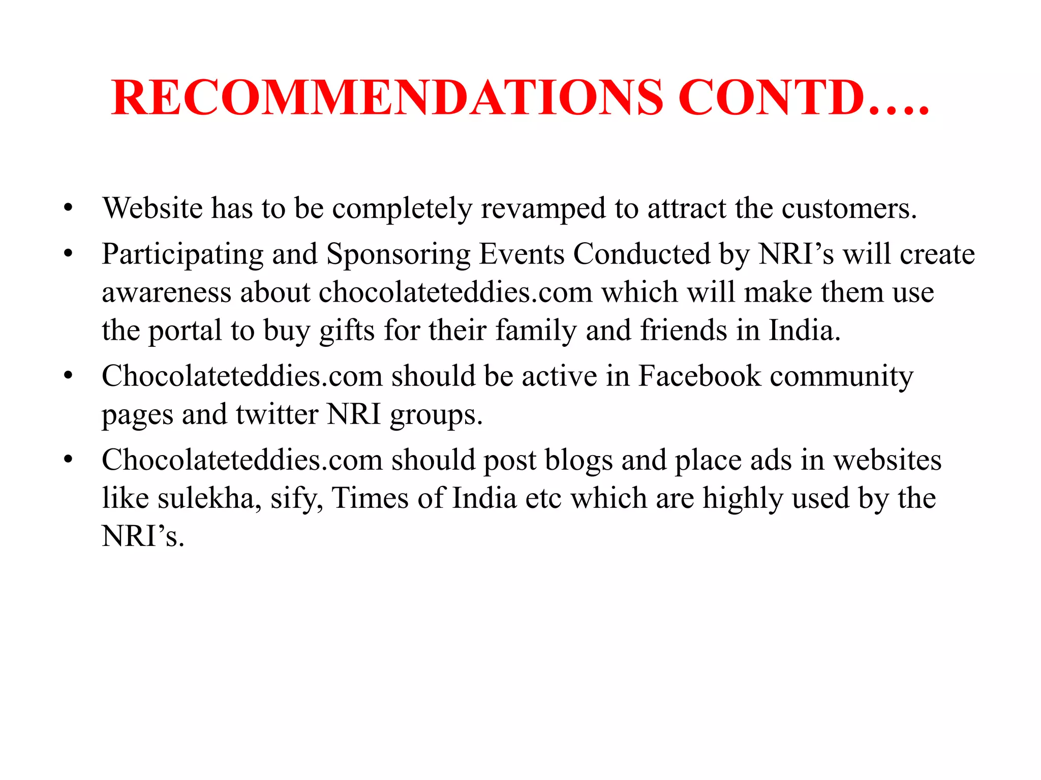 RECOMMENDATIONS CONTD….
• Website has to be completely revamped to attract the customers.
• Participating and Sponsoring Events Conducted by NRI’s will create
awareness about chocolateteddies.com which will make them use
the portal to buy gifts for their family and friends in India.
• Chocolateteddies.com should be active in Facebook community
pages and twitter NRI groups.
• Chocolateteddies.com should post blogs and place ads in websites
like sulekha, sify, Times of India etc which are highly used by the
NRI’s.
 