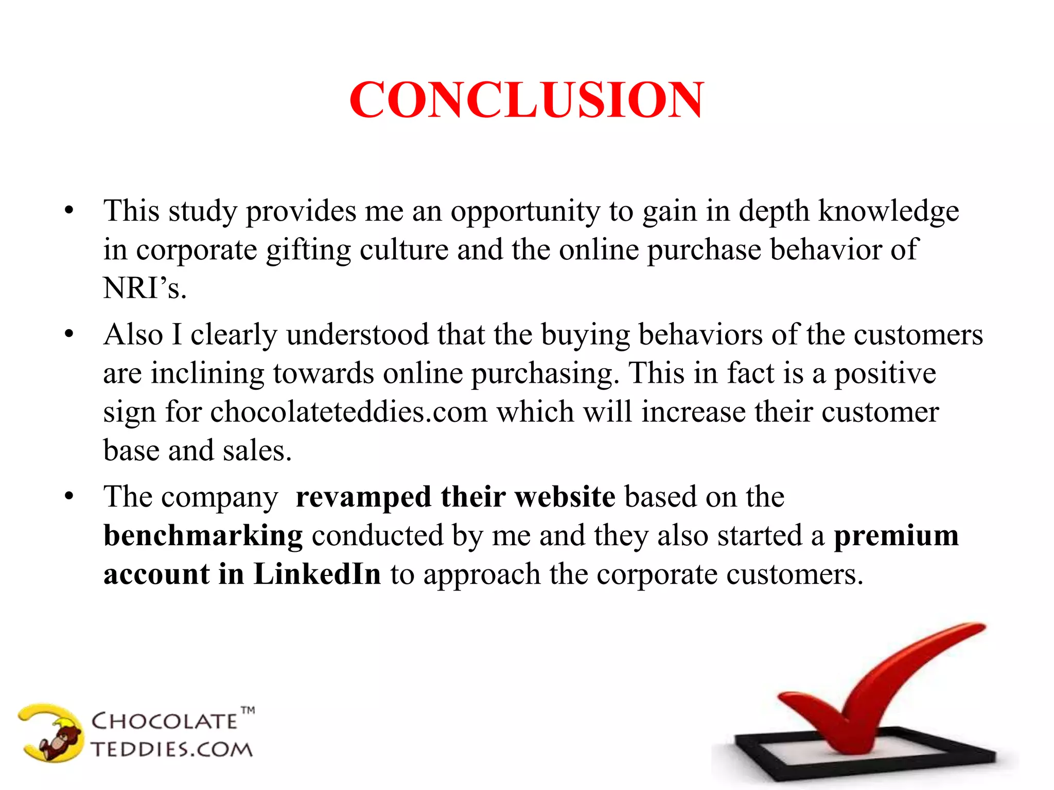 CONCLUSION
• This study provides me an opportunity to gain in depth knowledge
in corporate gifting culture and the online purchase behavior of
NRI’s.
• Also I clearly understood that the buying behaviors of the customers
are inclining towards online purchasing. This in fact is a positive
sign for chocolateteddies.com which will increase their customer
base and sales.
• The company revamped their website based on the
benchmarking conducted by me and they also started a premium
account in LinkedIn to approach the corporate customers.
 