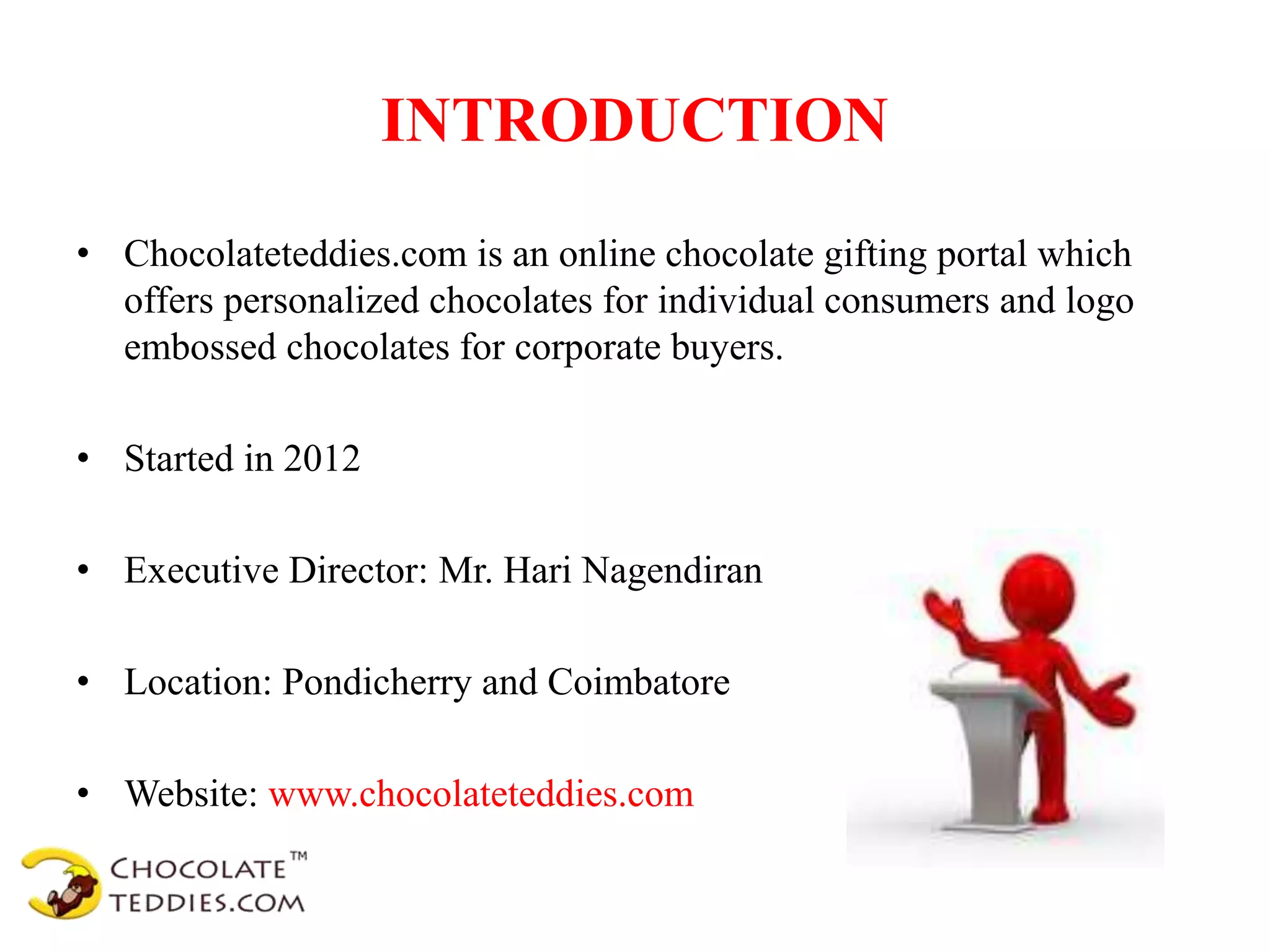 INTRODUCTION
• Chocolateteddies.com is an online chocolate gifting portal which
offers personalized chocolates for individual consumers and logo
embossed chocolates for corporate buyers.
• Started in 2012
• Executive Director: Mr. Hari Nagendiran
• Location: Pondicherry and Coimbatore
• Website: www.chocolateteddies.com
 