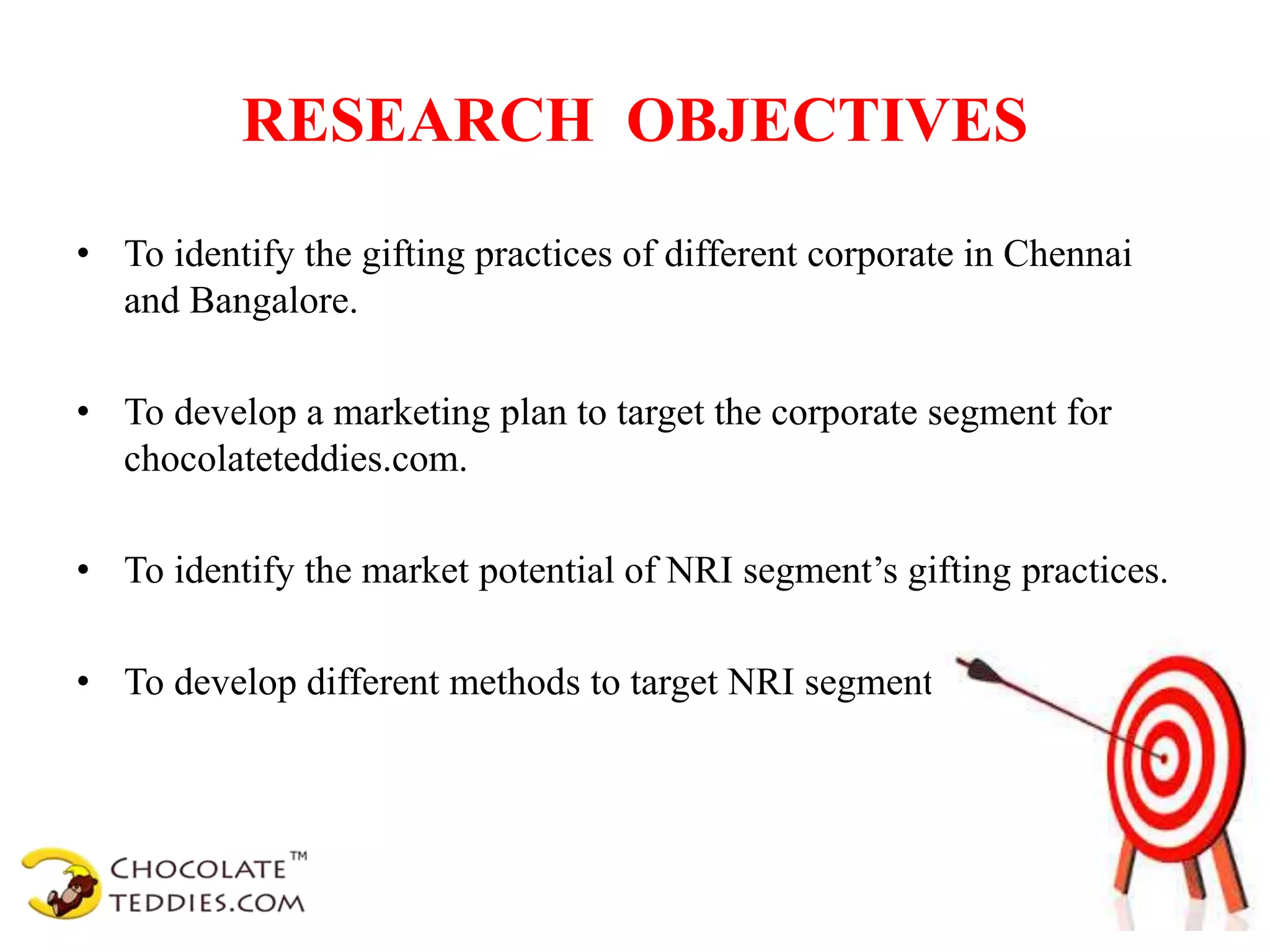 RESEARCH OBJECTIVES
• To identify the gifting practices of different corporate in Chennai
and Bangalore.
• To develop a marketing plan to target the corporate segment for
chocolateteddies.com.
• To identify the market potential of NRI segment’s gifting practices.
• To develop different methods to target NRI segment.
 