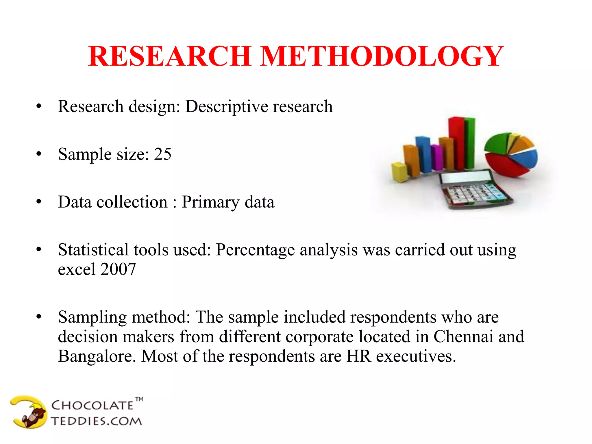 RESEARCH METHODOLOGY
• Research design: Descriptive research
• Sample size: 25
• Data collection : Primary data
• Statistical tools used: Percentage analysis was carried out using
excel 2007
• Sampling method: The sample included respondents who are
decision makers from different corporate located in Chennai and
Bangalore. Most of the respondents are HR executives.
 