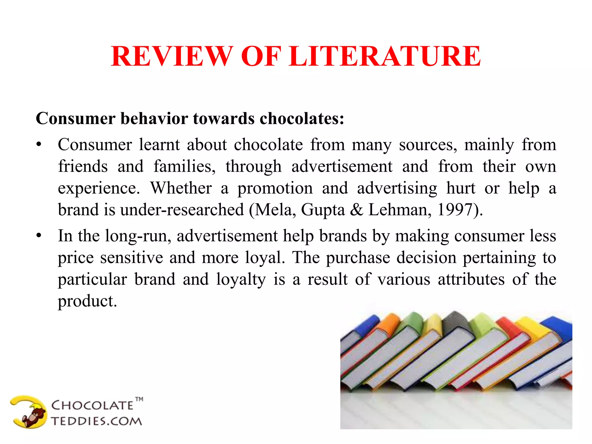 REVIEW OF LITERATURE
Consumer behavior towards chocolates:
• Consumer learnt about chocolate from many sources, mainly from
friends and families, through advertisement and from their own
experience. Whether a promotion and advertising hurt or help a
brand is under-researched (Mela, Gupta & Lehman, 1997).
• In the long-run, advertisement help brands by making consumer less
price sensitive and more loyal. The purchase decision pertaining to
particular brand and loyalty is a result of various attributes of the
product.
 