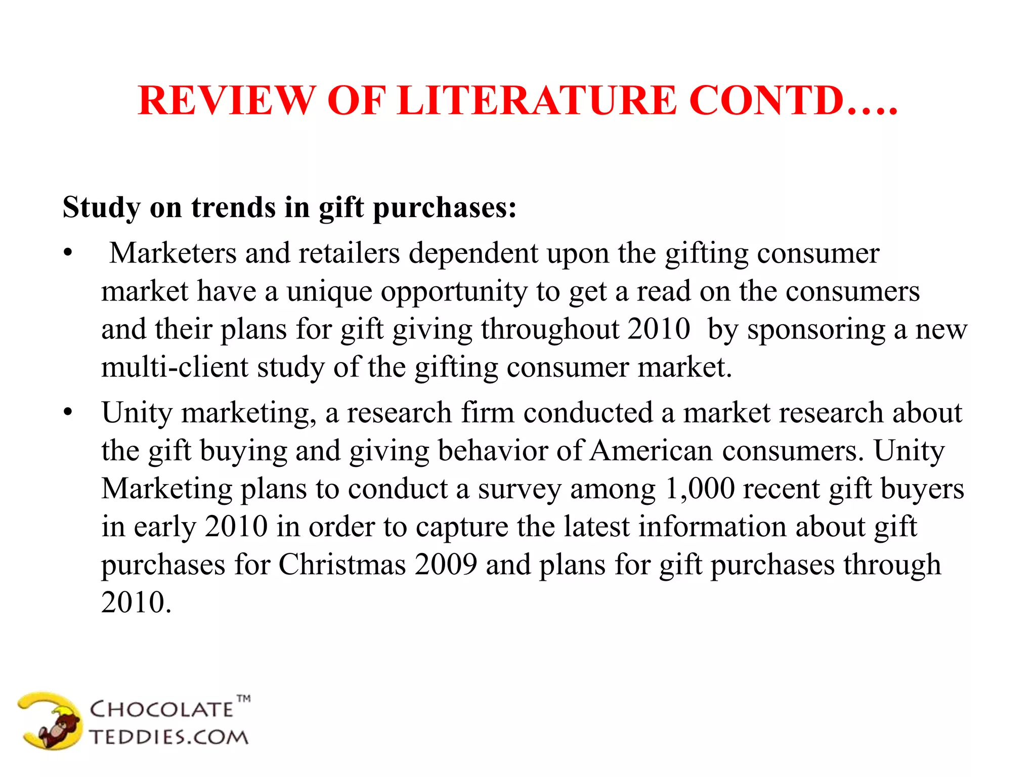 REVIEW OF LITERATURE CONTD….
Study on trends in gift purchases:
• Marketers and retailers dependent upon the gifting consumer
market have a unique opportunity to get a read on the consumers
and their plans for gift giving throughout 2010 by sponsoring a new
multi-client study of the gifting consumer market.
• Unity marketing, a research firm conducted a market research about
the gift buying and giving behavior of American consumers. Unity
Marketing plans to conduct a survey among 1,000 recent gift buyers
in early 2010 in order to capture the latest information about gift
purchases for Christmas 2009 and plans for gift purchases through
2010.
 