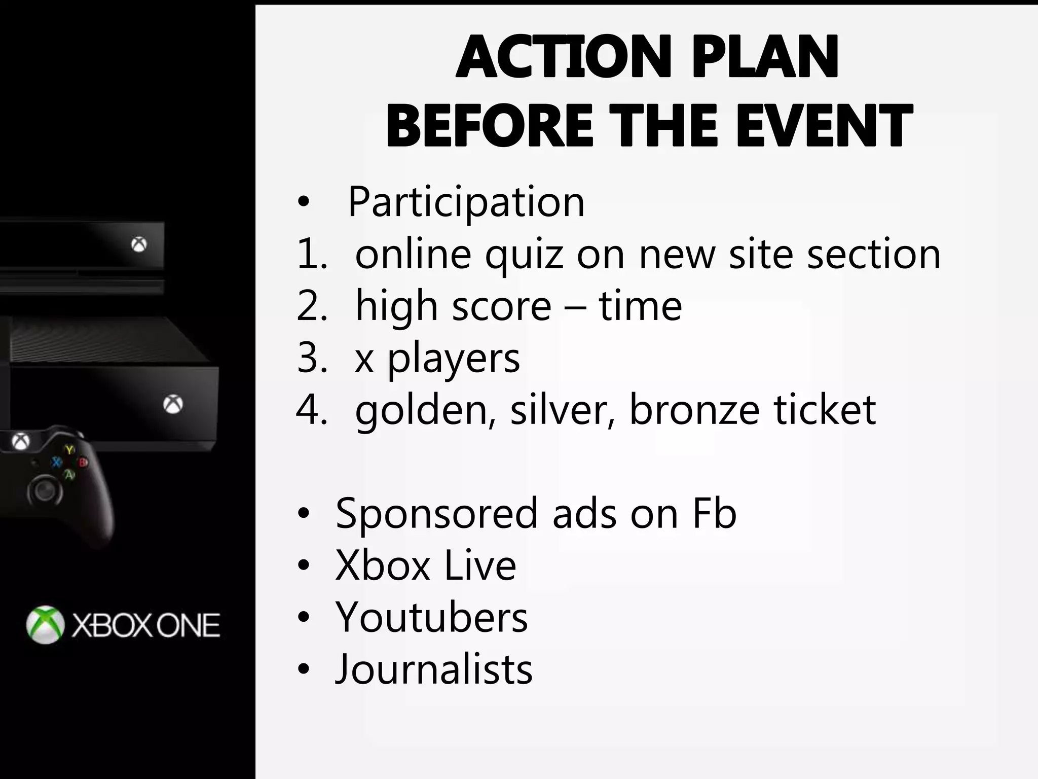 • Participation
1. online quiz on new site section
2. high score – time
3. x players
4. golden, silver, bronze ticket
• Sponsored ads on Fb
• Xbox Live
• Youtubers
• Journalists
 