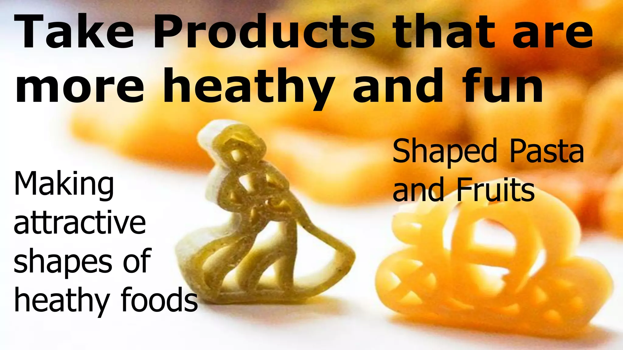 Take Products that are
more heathy and fun
Making
attractive
shapes of
heathy foods
Shaped Pasta
and Fruits
 