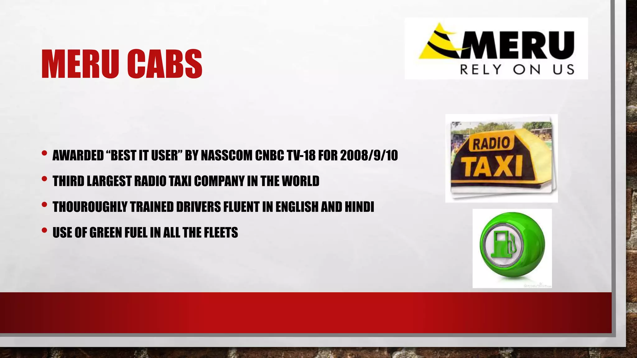 MERU CABS
• AWARDED “BEST IT USER” BY NASSCOM CNBC TV-18 FOR 2008/9/10
• THIRD LARGEST RADIO TAXI COMPANY IN THE WORLD
• THOUROUGHLY TRAINED DRIVERS FLUENT IN ENGLISH AND HINDI
• USE OF GREEN FUEL IN ALL THE FLEETS
 