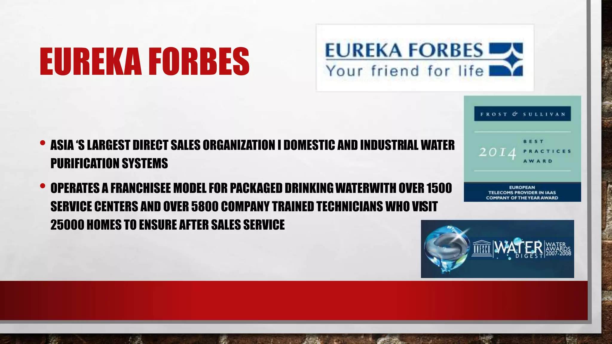 EUREKA FORBES
• ASIA ‘S LARGEST DIRECT SALES ORGANIZATION I DOMESTIC AND INDUSTRIAL WATER
PURIFICATION SYSTEMS
• OPERATES A FRANCHISEE MODEL FOR PACKAGED DRINKINGWATERWITH OVER 1500
SERVICE CENTERS AND OVER 5800 COMPANY TRAINED TECHNICIANS WHO VISIT
25000 HOMES TO ENSURE AFTER SALES SERVICE
 