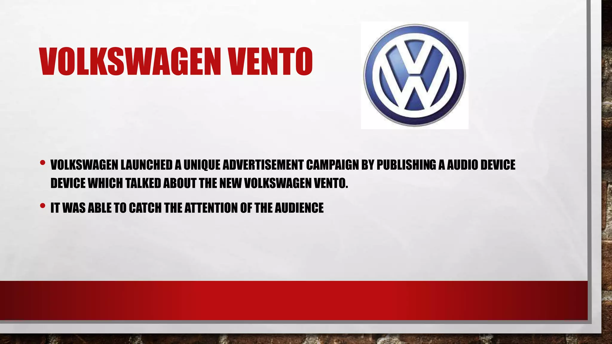 VOLKSWAGEN VENTO
• VOLKSWAGEN LAUNCHED A UNIQUE ADVERTISEMENT CAMPAIGN BY PUBLISHING A AUDIO DEVICE
DEVICE WHICH TALKED ABOUT THE NEW VOLKSWAGEN VENTO.
• IT WAS ABLE TO CATCH THE ATTENTION OF THE AUDIENCE
 