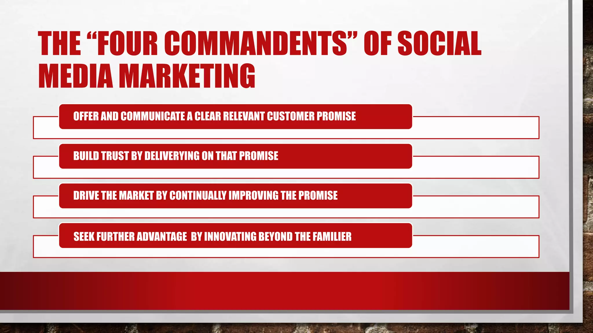 THE “FOUR COMMANDENTS” OF SOCIAL
MEDIA MARKETING
OFFER AND COMMUNICATE A CLEAR RELEVANT CUSTOMER PROMISE
BUILD TRUST BY DELIVERYING ON THAT PROMISE
DRIVE THE MARKET BY CONTINUALLY IMPROVING THE PROMISE
SEEK FURTHER ADVANTAGE BY INNOVATING BEYOND THE FAMILIER
 