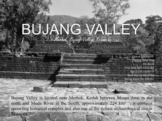 BUJANG VALLEY
Bujang Valley is located near Merbok, Kedah between Mount Jerai in the
north and Muda River in the South, approximately 224 km2 , it contains
sprawling historical complex and also one of the richest archaeological site in
Malaysia.
Merbok, Bujang Valley, Kedah
Group Members:
Cheong Siew Ying
0314618
Chia Wee Min 0315186
Tan Zi Cin 0314079
Teoh Hui Yu 0313701
Wong Voon Yin 031151
 