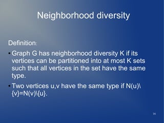 16
Neighborhood diversity
Definition:
● Graph G has neighborhood diversity K if its
vertices can be partitioned into at most K sets
such that all vertices in the set have the same
type.
● Two vertices u,v have the same type if N(u)
{v}=N(v){u}.
 