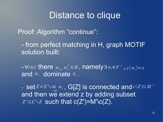 24
Distance to clique
• Proof: Algorithm “continue”:
- from perfect matching in H, graph MOTIF
solution built:
- there , namely ,
and dominate .
- set , G[Z] is connected and
and then we extend z by adding subset
such that c(Z')=M'c(Z).
∀i∈l {uAi
,ux
ji
}∈B ∃wi ∈V ' c(wi)=x
wi Ai
Z=S '∪∪
i∈l
wi c(Z )⊆M '
Z '⊆C ∖ Z
 
