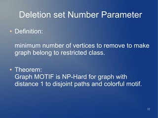32
Deletion set Number Parameter
● Definition:
minimum number of vertices to remove to make
graph belong to restricted class.
● Theorem:
Graph MOTIF is NP-Hard for graph with
distance 1 to disjoint paths and colorful motif.
 