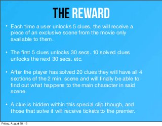 12
the RewARD
• Each time a user unlocks 5 clues, the will receive a
piece of an exclusive scene from the movie only
available to them.
• The ﬁrst 5 clues unlocks 30 secs. 10 solved clues
unlocks the next 30 secs. etc.
• After the player has solved 20 clues they will have all 4
sections of the 2 min. scene and will ﬁnally be able to
ﬁnd out what happens to the main character in said
scene.
• A clue is hidden within this special clip though, and
those that solve it will receive tickets to the premier.
Friday, August 28, 15
 