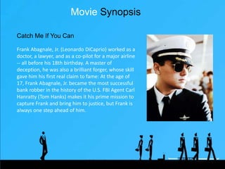 Movie Synopsis
Frank Abagnale, Jr. (Leonardo DiCaprio) worked
as a doctor, a lawyer, and as a co-pilot for a
major airline -- all before his 18th birthday. A
master of deception, he was also a brilliant
forger, whose skill gave him his ﬁrst real claim
to fame: At the age of 17, Frank Abagnale, Jr.
became the most successful bank robber in the
history of the U.S. FBI Agent Carl Hanratty (Tom
Hanks) makes it his prime mission to capture
Frank and bring him to justice, but Frank is
always one step ahead of him.
Catch Me If You Can
Friday, August 28, 15
 