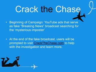 Crack the Chase
• Beginning of Campaign: YouTube ads that serve
as fake “Breaking News” broadcast searching for
the ‘mysterious imposter’
• At the end of the fake broadcast, users will be
prompted to visit CrackTheChase.com to help
with the investigation and learn more.
Friday, August 28, 15
 