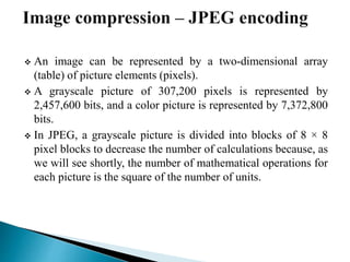  An image can be represented by a two-dimensional array
(table) of picture elements (pixels).
 A grayscale picture of 307,200 pixels is represented by
2,457,600 bits, and a color picture is represented by 7,372,800
bits.
 In JPEG, a grayscale picture is divided into blocks of 8 × 8
pixel blocks to decrease the number of calculations because, as
we will see shortly, the number of mathematical operations for
each picture is the square of the number of units.
 