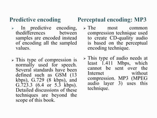  In predictive encoding,
thedifferences between
samples are encoded instead
of encoding all the sampled
values.
 This type of compression is
normally used for speech.
Several standards have been
defined such as GSM (13
kbps), G.729 (8 kbps), and
G.723.3 (6.4 or 5.3 kbps).
Detailed discussions of these
techniques are beyond the
scope of this book.
 The most common
compression technique used
to create CD-quality audio
is based on the perceptual
encoding technique.
 This type of audio needs at
least 1.411 Mbps, which
cannot be sent over the
Internet without
compression. MP3 (MPEG
audio layer 3) uses this
technique.
 