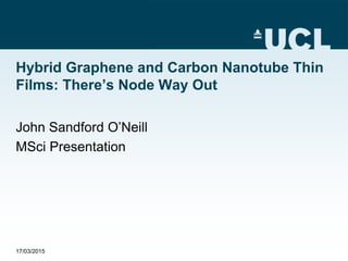Hybrid Graphene and Carbon Nanotube Thin
Films: There’s Node Way Out
John Sandford O’Neill
MSci Presentation
17/03/2015
 