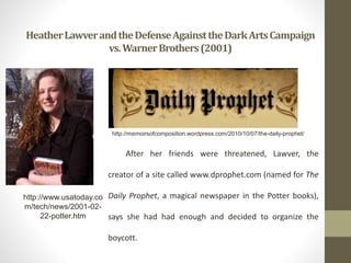 HeatherLawverandtheDefenseAgainsttheDarkArtsCampaign
vs.WarnerBrothers(2001)
http://www.usatoday.co
m/tech/news/2001-02-
22-potter.htm
After her friends were threatened, Lawver, the
creator of a site called www.dprophet.com (named for The
Daily Prophet, a magical newspaper in the Potter books),
says she had had enough and decided to organize the
boycott.
http://memoirsofcomposition.wordpress.com/2010/10/07/the-daily-prophet/
 