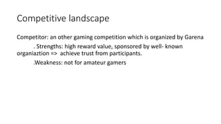 Competitive landscape
Competitor: an other gaming competition which is organized by Garena
. Strengths: high reward value, sponsored by well- known
organiaztion => achieve trust from participants.
.Weakness: not for amateur gamers
 
