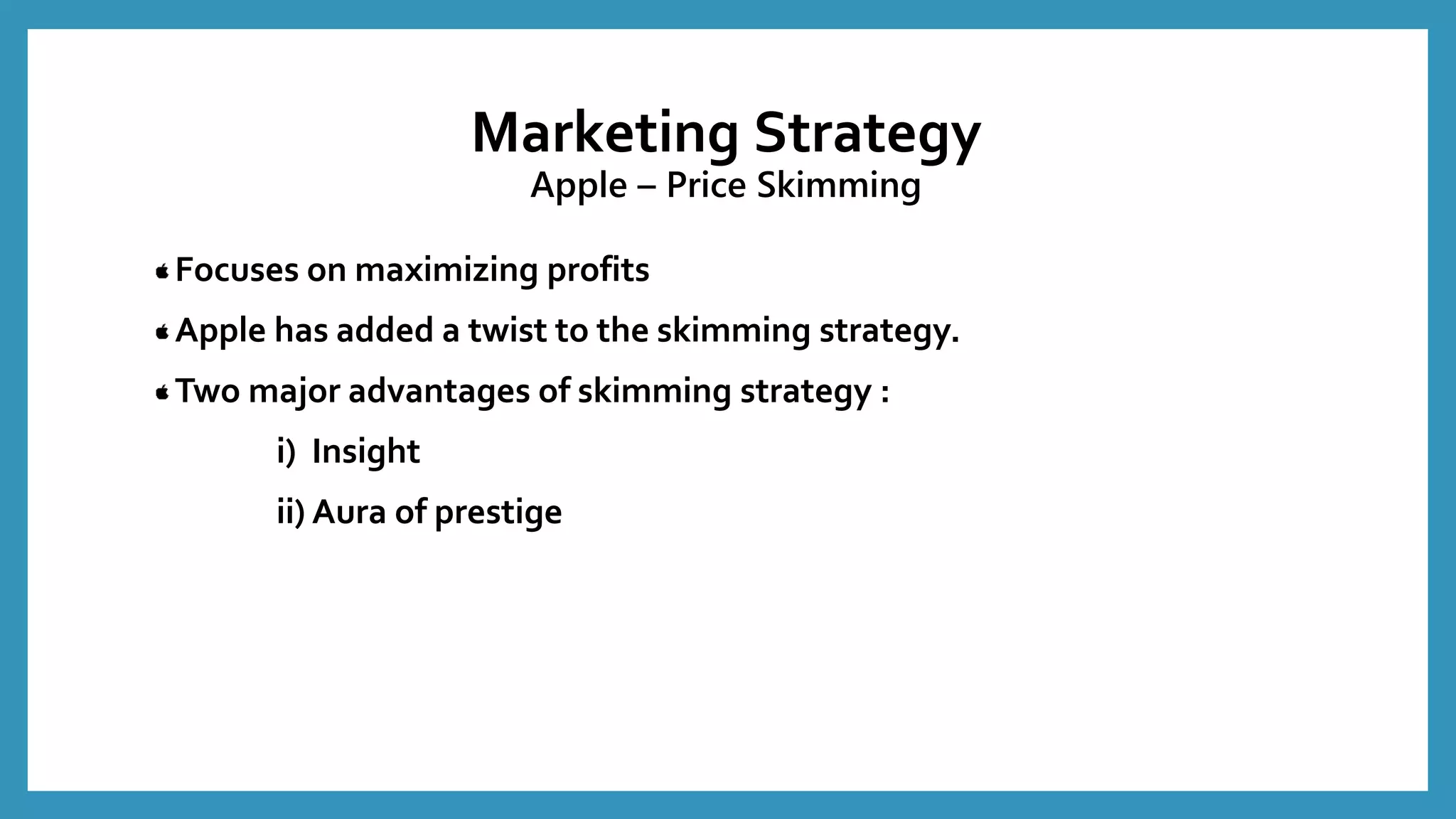Marketing Strategy
Apple – Price Skimming
Focuses on maximizing profits
Apple has added a twist to the skimming strategy.
Two major advantages of skimming strategy :
i) Insight
ii) Aura of prestige
 
