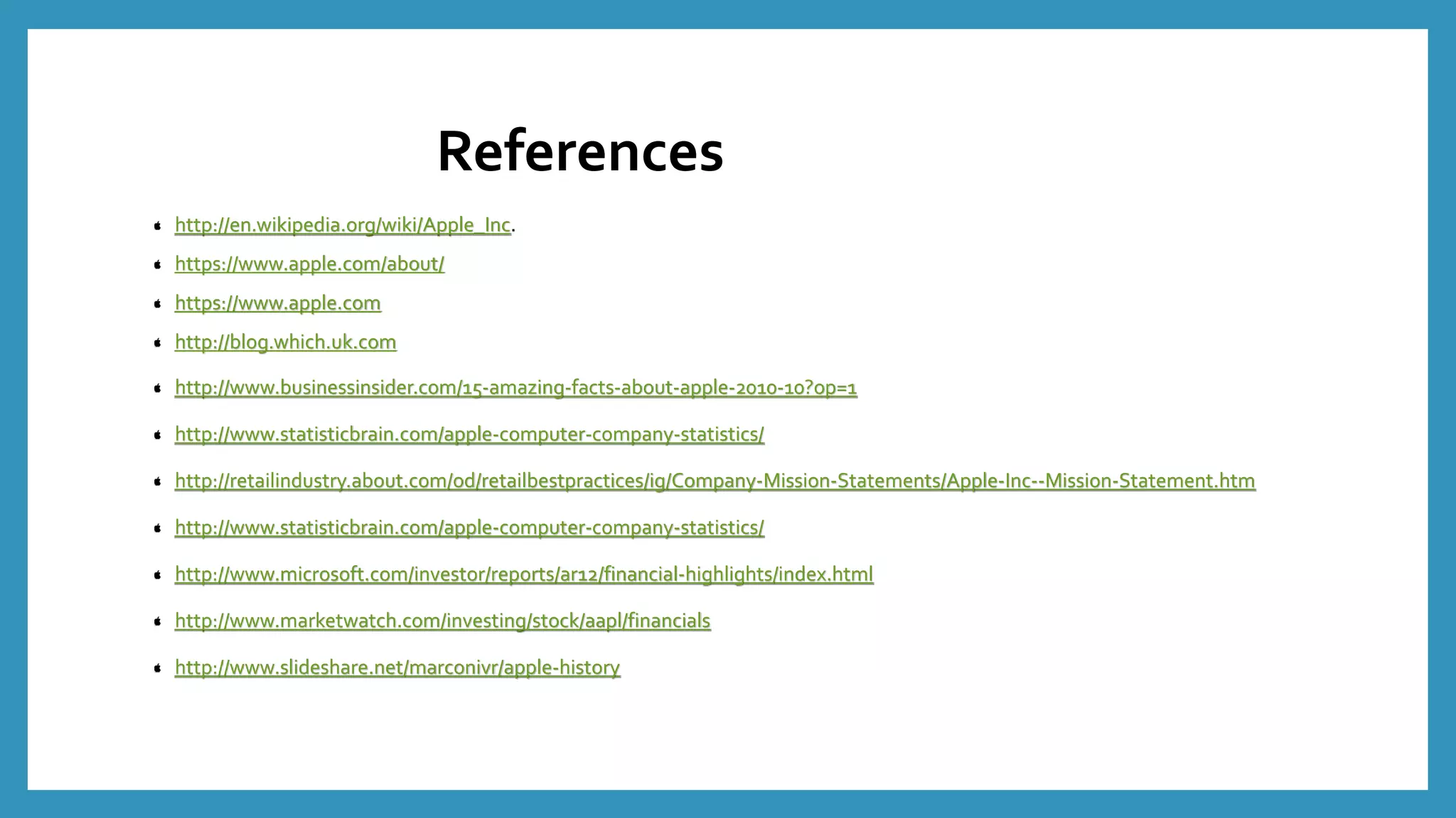 References
http://en.wikipedia.org/wiki/Apple_Inc.
https://www.apple.com/about/
https://www.apple.com
http://blog.which.uk.com
http://www.businessinsider.com/15-amazing-facts-about-apple-2010-10?op=1
http://www.statisticbrain.com/apple-computer-company-statistics/
http://retailindustry.about.com/od/retailbestpractices/ig/Company-Mission-Statements/Apple-Inc--Mission-Statement.htm
http://www.statisticbrain.com/apple-computer-company-statistics/
http://www.microsoft.com/investor/reports/ar12/financial-highlights/index.html
http://www.marketwatch.com/investing/stock/aapl/financials
http://www.slideshare.net/marconivr/apple-history
 