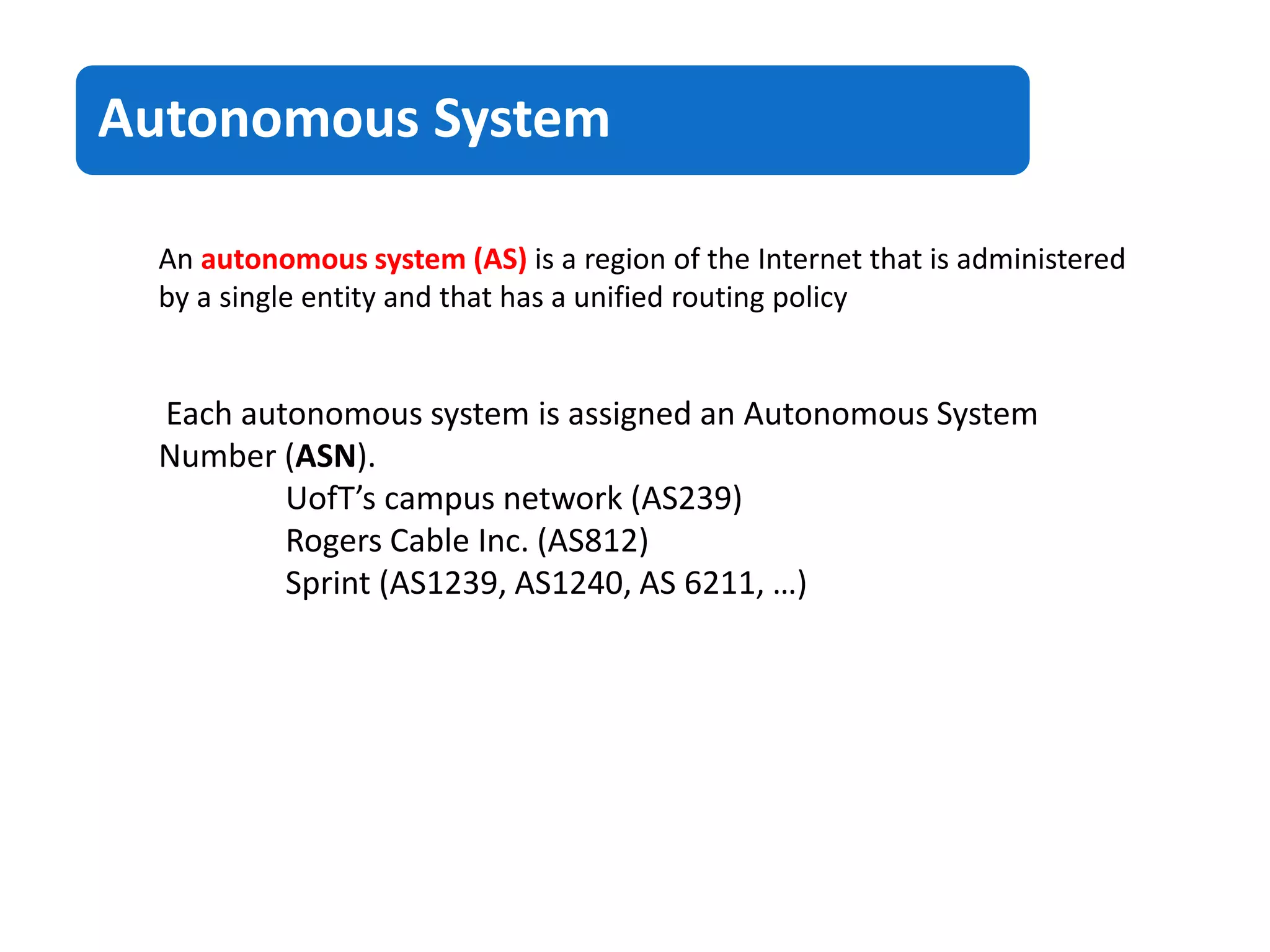 An autonomous system (AS) is a region of the Internet that is administered
by a single entity and that has a unified routing policy
Each autonomous system is assigned an Autonomous System
Number (ASN).
UofT’s campus network (AS239)
Rogers Cable Inc. (AS812)
Sprint (AS1239, AS1240, AS 6211, …)
Autonomous System
 