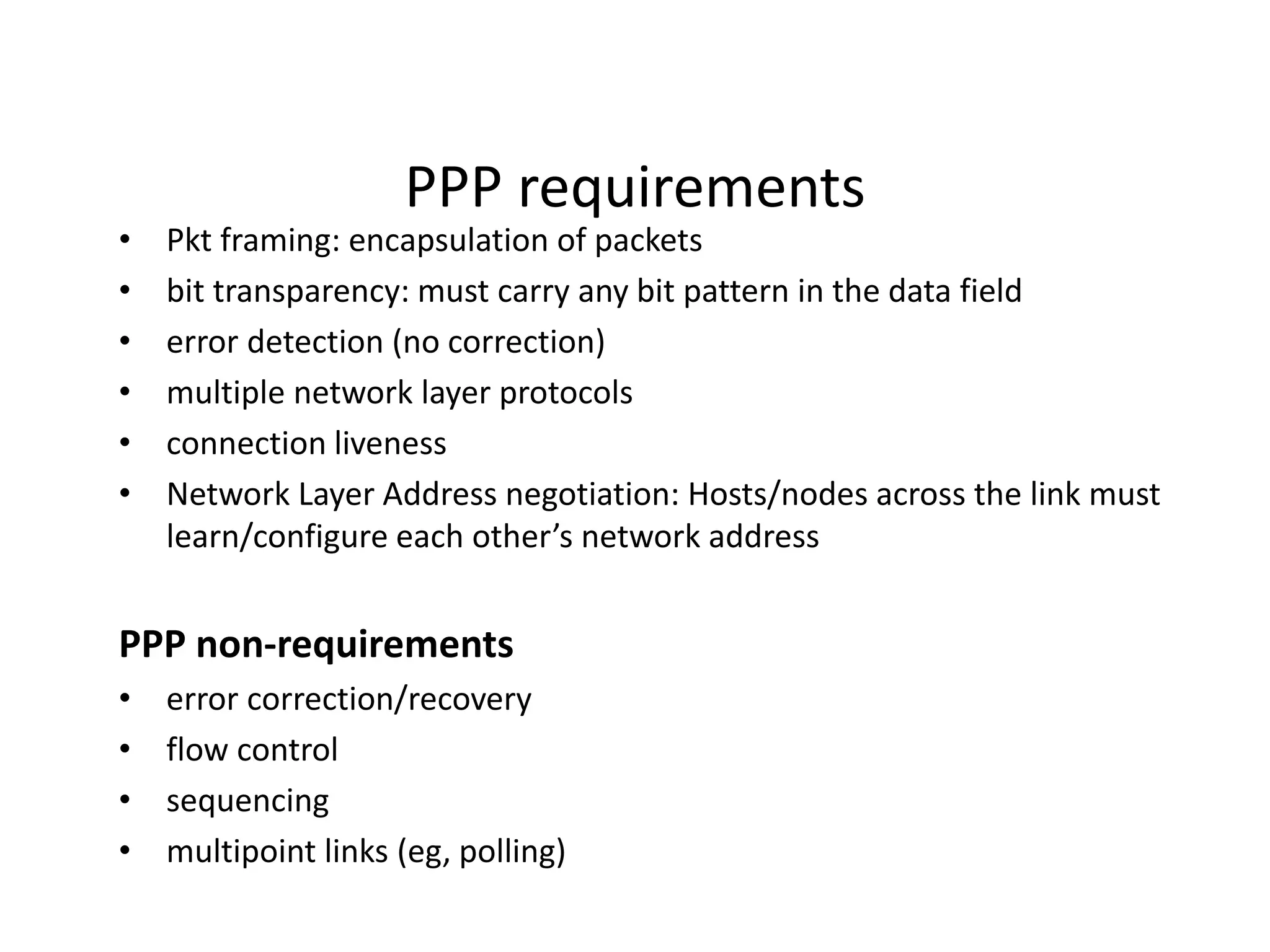 PPP requirements
• Pkt framing: encapsulation of packets
• bit transparency: must carry any bit pattern in the data field
• error detection (no correction)
• multiple network layer protocols
• connection liveness
• Network Layer Address negotiation: Hosts/nodes across the link must
learn/configure each other’s network address
PPP non-requirements
• error correction/recovery
• flow control
• sequencing
• multipoint links (eg, polling)
 