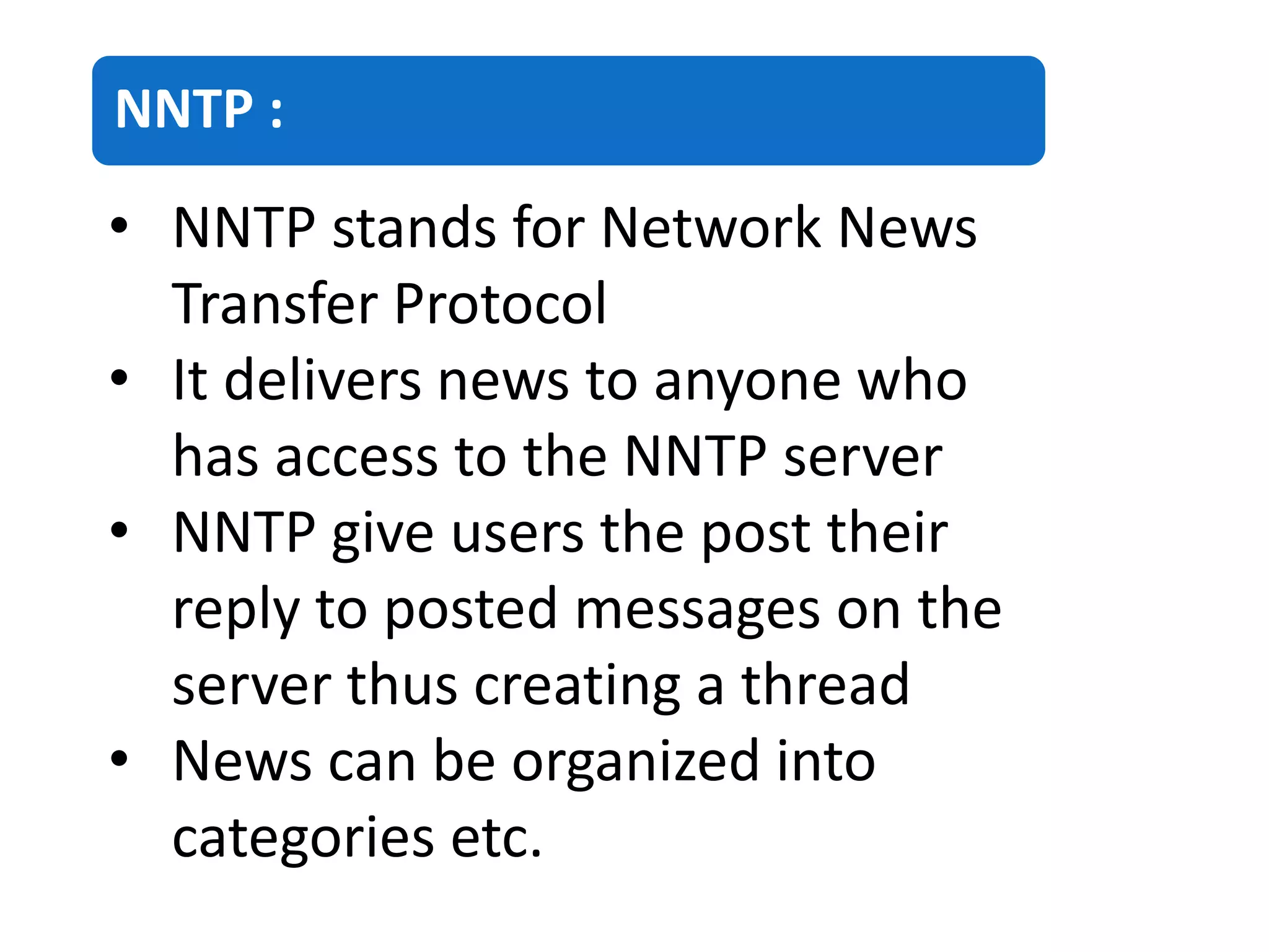 NNTP :
• NNTP stands for Network News
Transfer Protocol
• It delivers news to anyone who
has access to the NNTP server
• NNTP give users the post their
reply to posted messages on the
server thus creating a thread
• News can be organized into
categories etc.
 