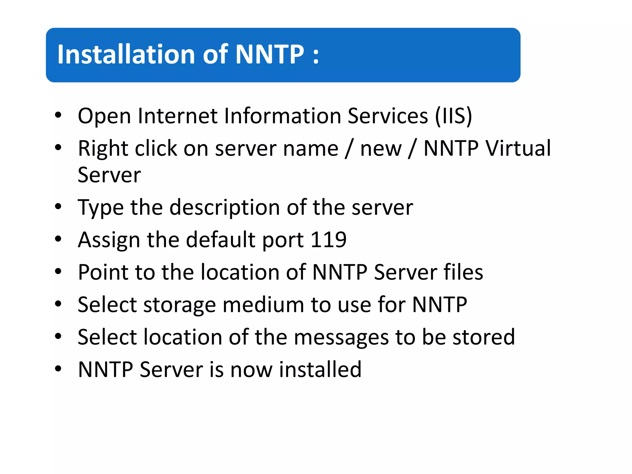 Installation of NNTP :
• Open Internet Information Services (IIS)
• Right click on server name / new / NNTP Virtual
Server
• Type the description of the server
• Assign the default port 119
• Point to the location of NNTP Server files
• Select storage medium to use for NNTP
• Select location of the messages to be stored
• NNTP Server is now installed
 