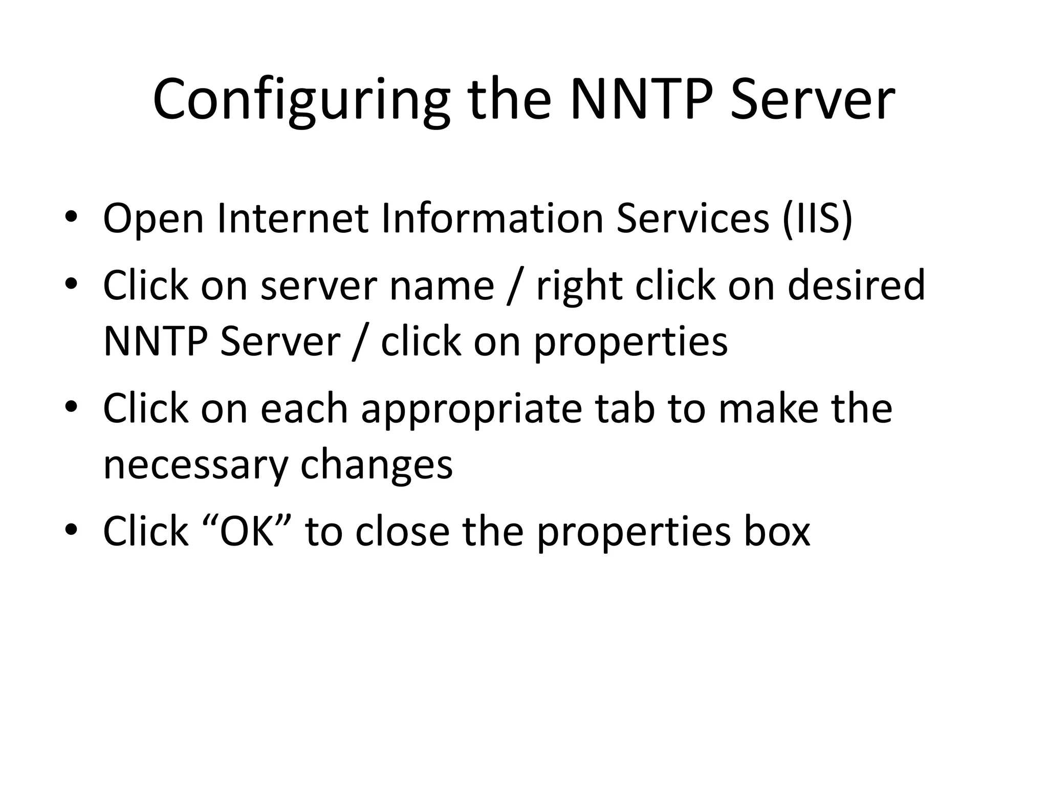 Configuring the NNTP Server
• Open Internet Information Services (IIS)
• Click on server name / right click on desired
NNTP Server / click on properties
• Click on each appropriate tab to make the
necessary changes
• Click “OK” to close the properties box
 