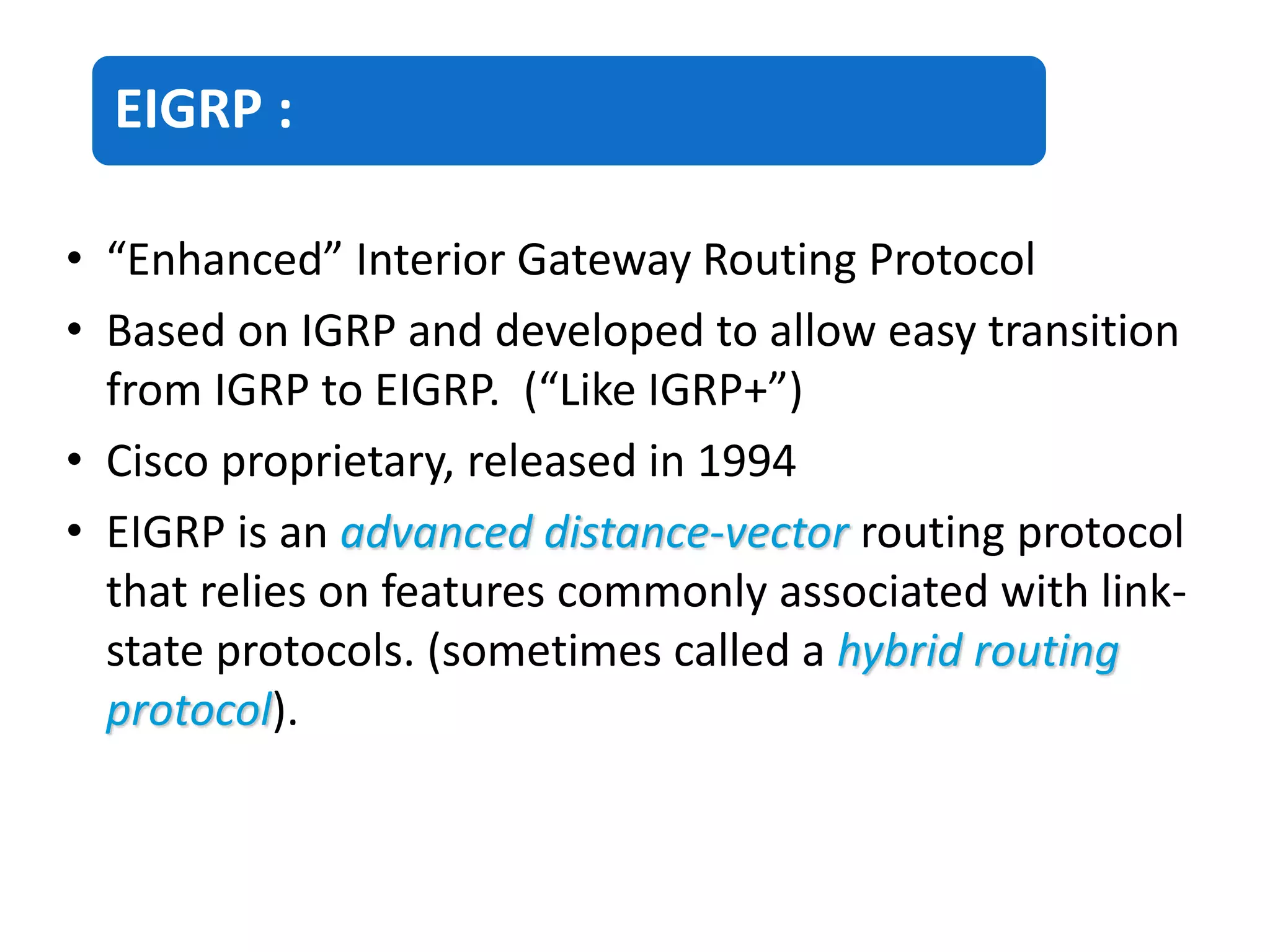 EIGRP :
• “Enhanced” Interior Gateway Routing Protocol
• Based on IGRP and developed to allow easy transition
from IGRP to EIGRP. (“Like IGRP+”)
• Cisco proprietary, released in 1994
• EIGRP is an advanced distance-vector routing protocol
that relies on features commonly associated with link-
state protocols. (sometimes called a hybrid routing
protocol).
 