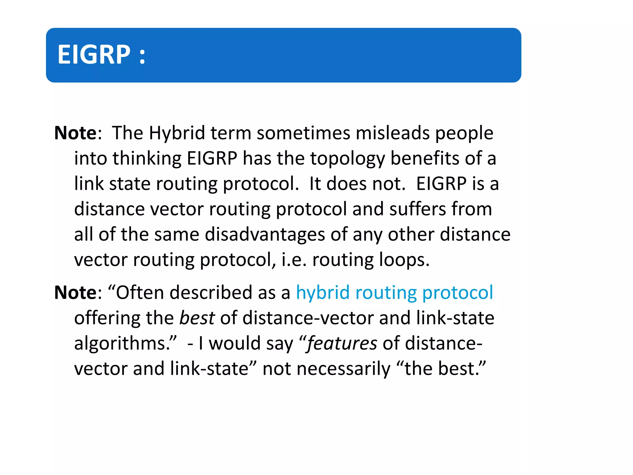 EIGRP :
Note: The Hybrid term sometimes misleads people
into thinking EIGRP has the topology benefits of a
link state routing protocol. It does not. EIGRP is a
distance vector routing protocol and suffers from
all of the same disadvantages of any other distance
vector routing protocol, i.e. routing loops.
Note: “Often described as a hybrid routing protocol
offering the best of distance-vector and link-state
algorithms.” - I would say “features of distance-
vector and link-state” not necessarily “the best.”
 