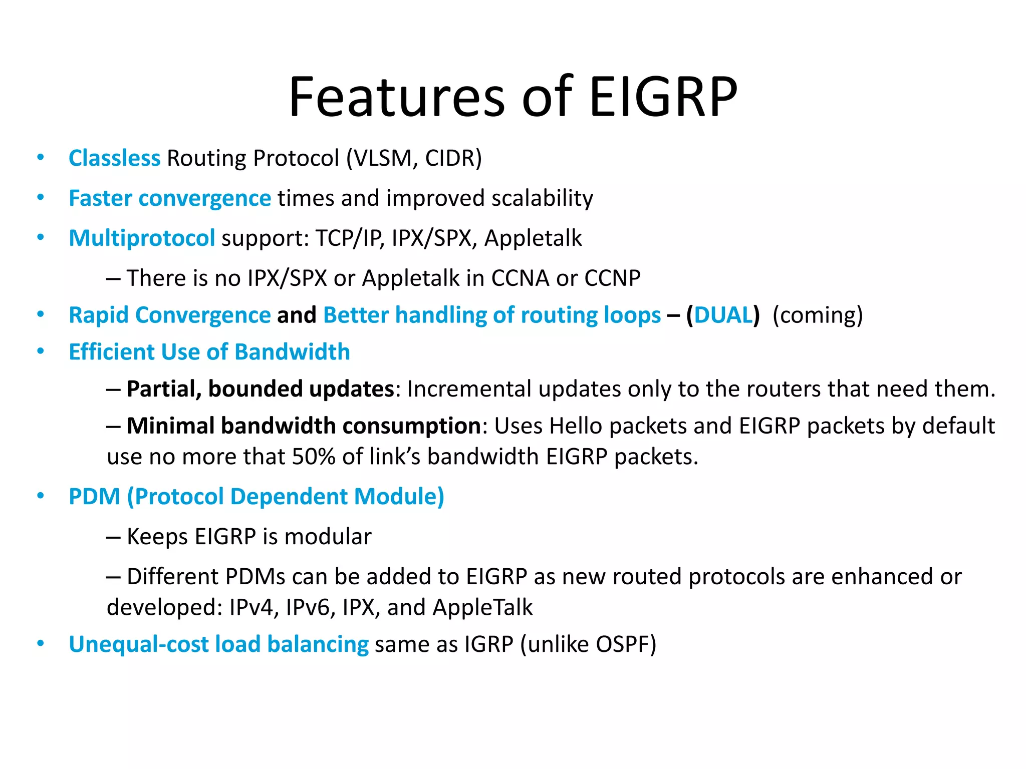 Features of EIGRP
• Classless Routing Protocol (VLSM, CIDR)
• Faster convergence times and improved scalability
• Multiprotocol support: TCP/IP, IPX/SPX, Appletalk
– There is no IPX/SPX or Appletalk in CCNA or CCNP
• Rapid Convergence and Better handling of routing loops – (DUAL) (coming)
• Efficient Use of Bandwidth
– Partial, bounded updates: Incremental updates only to the routers that need them.
– Minimal bandwidth consumption: Uses Hello packets and EIGRP packets by default
use no more that 50% of link’s bandwidth EIGRP packets.
• PDM (Protocol Dependent Module)
– Keeps EIGRP is modular
– Different PDMs can be added to EIGRP as new routed protocols are enhanced or
developed: IPv4, IPv6, IPX, and AppleTalk
• Unequal-cost load balancing same as IGRP (unlike OSPF)
 