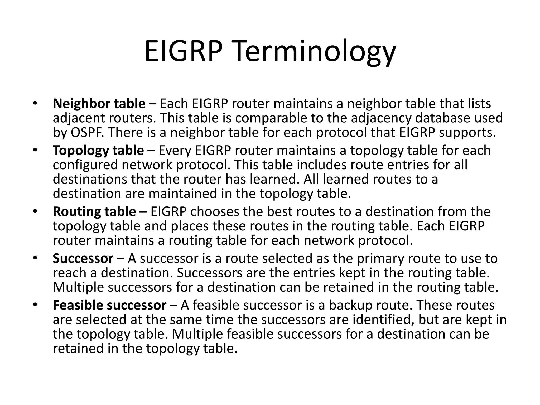 EIGRP Terminology
• Neighbor table – Each EIGRP router maintains a neighbor table that lists
adjacent routers. This table is comparable to the adjacency database used
by OSPF. There is a neighbor table for each protocol that EIGRP supports.
• Topology table – Every EIGRP router maintains a topology table for each
configured network protocol. This table includes route entries for all
destinations that the router has learned. All learned routes to a
destination are maintained in the topology table.
• Routing table – EIGRP chooses the best routes to a destination from the
topology table and places these routes in the routing table. Each EIGRP
router maintains a routing table for each network protocol.
• Successor – A successor is a route selected as the primary route to use to
reach a destination. Successors are the entries kept in the routing table.
Multiple successors for a destination can be retained in the routing table.
• Feasible successor – A feasible successor is a backup route. These routes
are selected at the same time the successors are identified, but are kept in
the topology table. Multiple feasible successors for a destination can be
retained in the topology table.
 