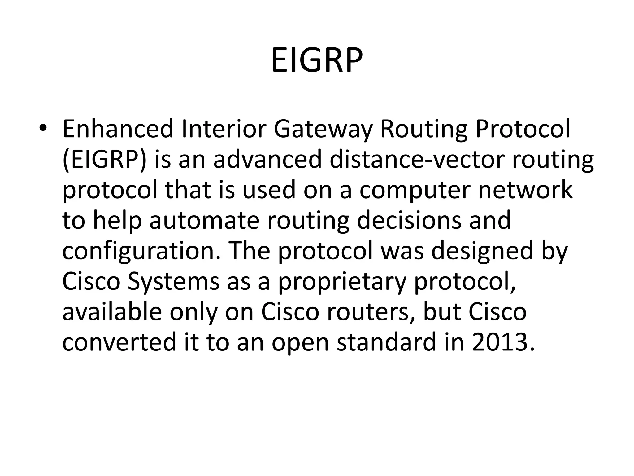 EIGRP
• Enhanced Interior Gateway Routing Protocol
(EIGRP) is an advanced distance-vector routing
protocol that is used on a computer network
to help automate routing decisions and
configuration. The protocol was designed by
Cisco Systems as a proprietary protocol,
available only on Cisco routers, but Cisco
converted it to an open standard in 2013.
 